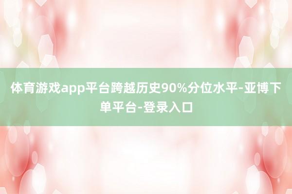 体育游戏app平台跨越历史90%分位水平-亚博下单平台-登录入口