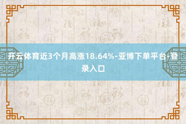 开云体育近3个月高涨18.64%-亚博下单平台-登录入口