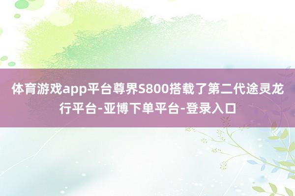 体育游戏app平台尊界S800搭载了第二代途灵龙行平台-亚博下单平台-登录入口