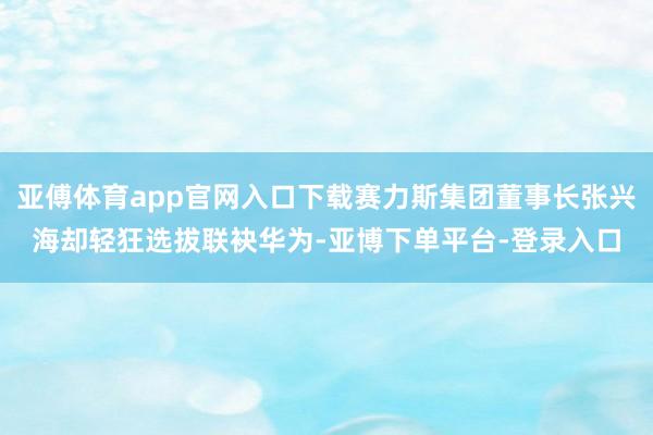 亚傅体育app官网入口下载赛力斯集团董事长张兴海却轻狂选拔联袂华为-亚博下单平台-登录入口
