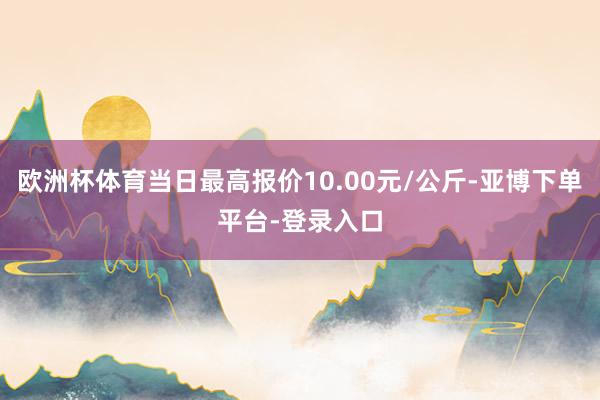 欧洲杯体育当日最高报价10.00元/公斤-亚博下单平台-登录入口