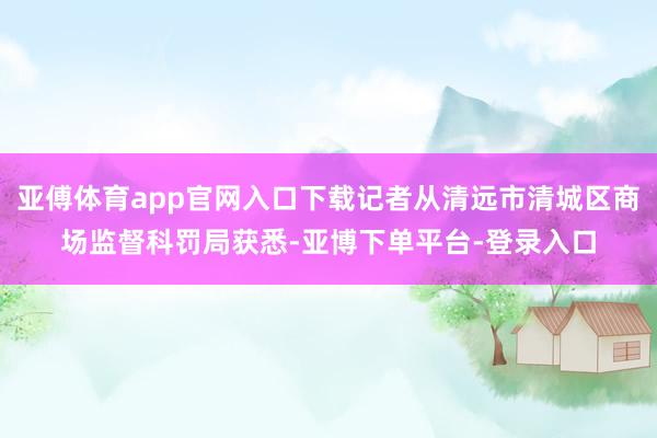 亚傅体育app官网入口下载记者从清远市清城区商场监督科罚局获悉-亚博下单平台-登录入口