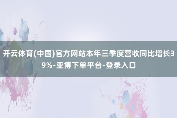 开云体育(中国)官方网站本年三季度营收同比增长39%-亚博下单平台-登录入口
