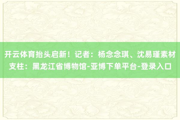 开云体育抬头启新！记者：杨念念琪、沈易瑾素材支柱：黑龙江省博物馆-亚博下单平台-登录入口