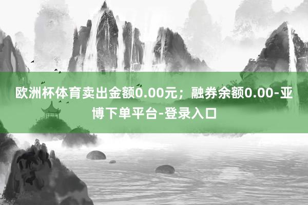 欧洲杯体育卖出金额0.00元;融券余额0.00-亚博下单平台-登录入口