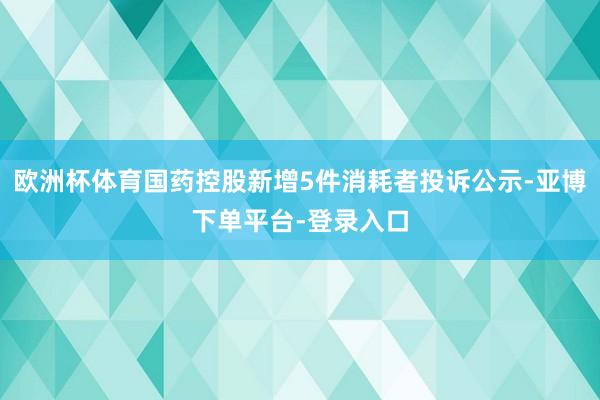 欧洲杯体育国药控股新增5件消耗者投诉公示-亚博下单平台-登录入口