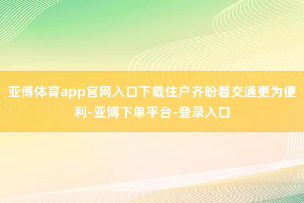 亚傅体育app官网入口下载住户齐盼着交通更为便利-亚博下单平台-登录入口
