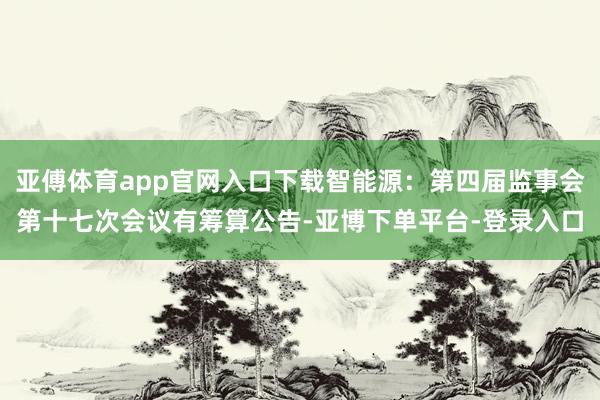 亚傅体育app官网入口下载智能源:第四届监事会第十七次会议有筹算公告-亚博下单平台-登录入口