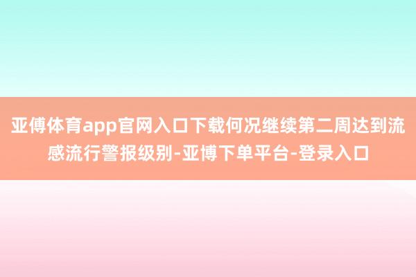 亚傅体育app官网入口下载何况继续第二周达到流感流行警报级别-亚博下单平台-登录入口