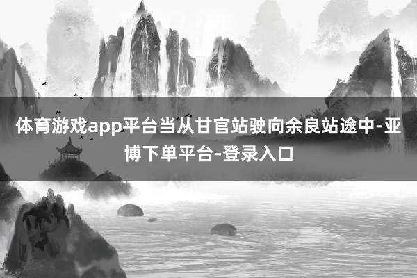 体育游戏app平台当从甘官站驶向余良站途中-亚博下单平台-登录入口