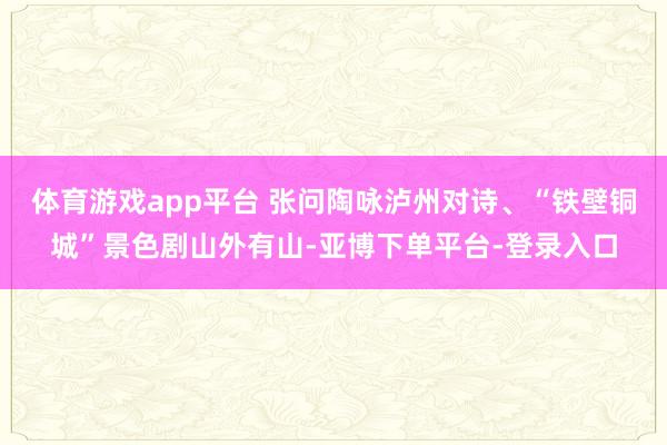 体育游戏app平台 张问陶咏泸州对诗、“铁壁铜城”景色剧山外有山-亚博下单平台-登录入口