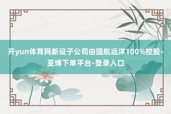 开yun体育网新设子公司由国航远洋100%控股-亚博下单平台-登录入口