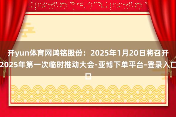 开yun体育网鸿铭股份：2025年1月20日将召开2025年第一次临时推动大会-亚博下单平台-登录入口