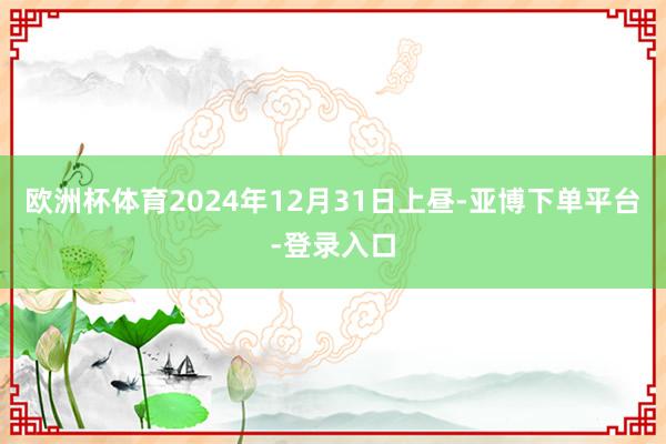 欧洲杯体育 2024年12月31日上昼-亚博下单平台-登录入口