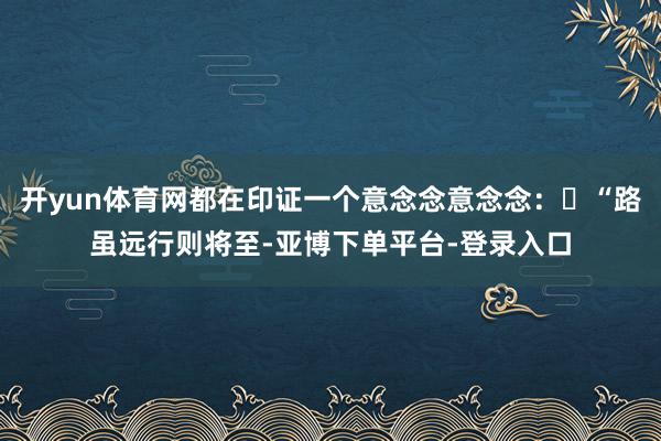 开yun体育网都在印证一个意念念意念念:“路虽远行则将至-亚博下单平台-登录入口