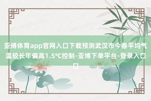亚傅体育app官网入口下载预测武汉市今春平均气温较长年偏高1.5℃控制-亚博下单平台-登录入口