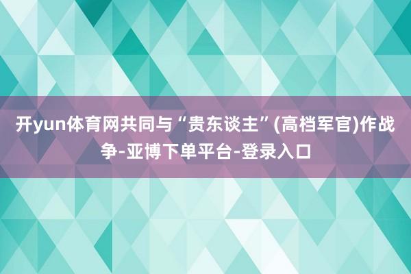 开yun体育网共同与“贵东谈主”(高档军官)作战争-亚博下单平台-登录入口