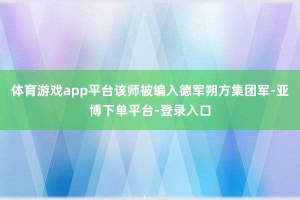 体育游戏app平台该师被编入德军朔方集团军-亚博下单平台-登录入口