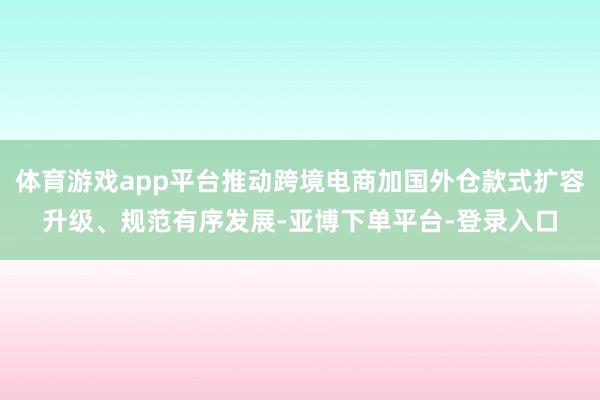 体育游戏app平台推动跨境电商加国外仓款式扩容升级、规范有序发展-亚博下单平台-登录入口