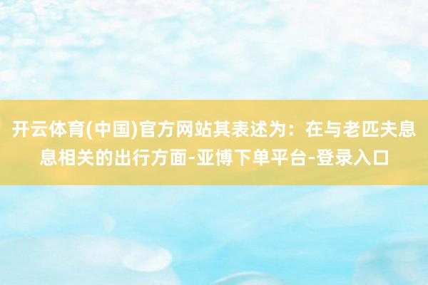 开云体育(中国)官方网站其表述为：在与老匹夫息息相关的出行方面-亚博下单平台-登录入口