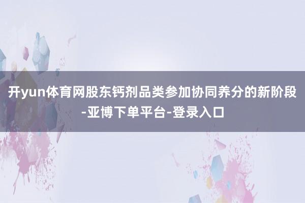 开yun体育网股东钙剂品类参加协同养分的新阶段-亚博下单平台-登录入口
