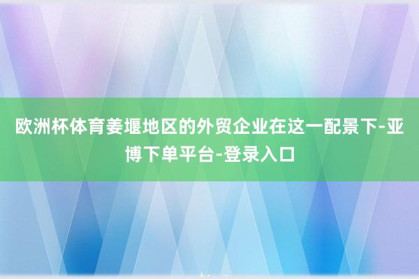 欧洲杯体育姜堰地区的外贸企业在这一配景下-亚博下单平台-登录入口