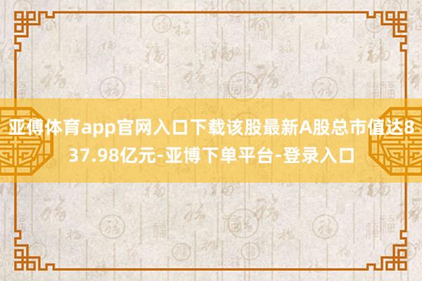 亚傅体育app官网入口下载该股最新A股总市值达837.98亿元-亚博下单平台-登录入口