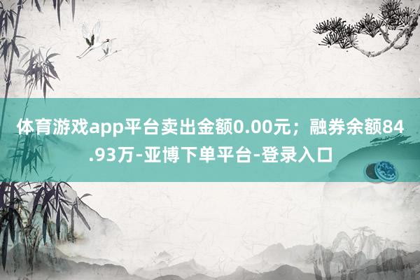 体育游戏app平台卖出金额0.00元;融券余额84.93万-亚博下单平台-登录入口