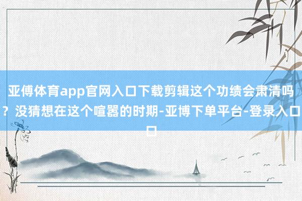 亚傅体育app官网入口下载剪辑这个功绩会肃清吗?没猜想在这个喧嚣的时期-亚博下单平台-登录入口
