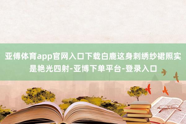 亚傅体育app官网入口下载白鹿这身刺绣纱裙照实是艳光四射-亚博下单平台-登录入口