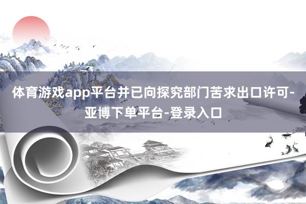 体育游戏app平台并已向探究部门苦求出口许可-亚博下单平台-登录入口