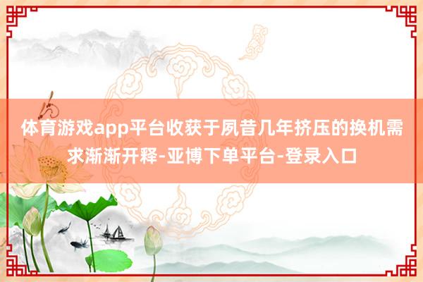 体育游戏app平台　　收获于夙昔几年挤压的换机需求渐渐开释-亚博下单平台-登录入口