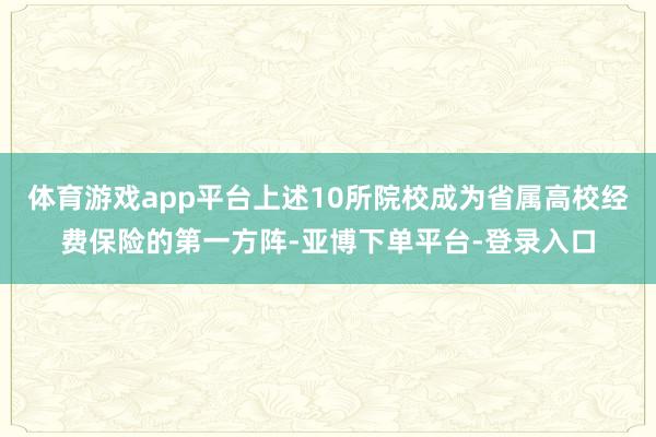 体育游戏app平台上述10所院校成为省属高校经费保险的第一方阵-亚博下单平台-登录入口