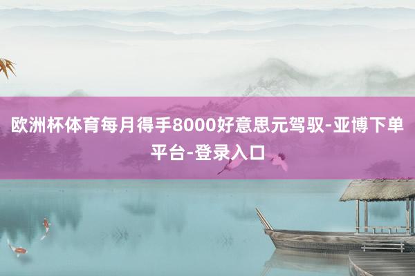 欧洲杯体育每月得手8000好意思元驾驭-亚博下单平台-登录入口