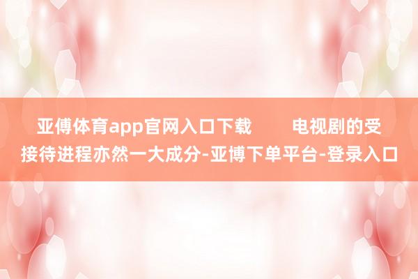 亚傅体育app官网入口下载 电视剧的受接待进程亦然一大成分-亚博下单平台-登录入口