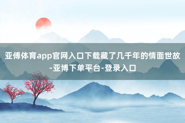 亚傅体育app官网入口下载藏了几千年的情面世故-亚博下单平台-登录入口
