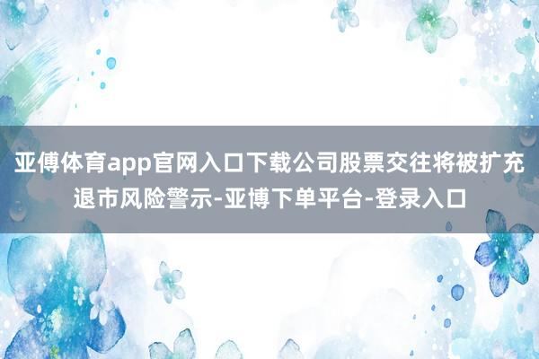 亚傅体育app官网入口下载公司股票交往将被扩充退市风险警示-亚博下单平台-登录入口