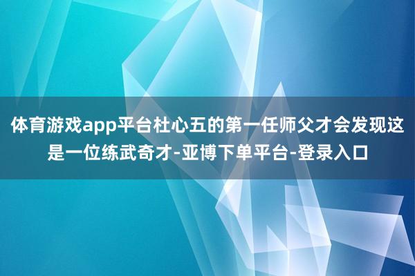 体育游戏app平台杜心五的第一任师父才会发现这是一位练武奇才-亚博下单平台-登录入口