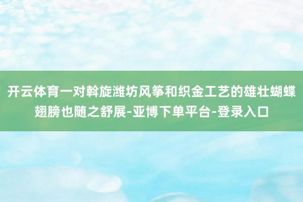 开云体育一对斡旋潍坊风筝和织金工艺的雄壮蝴蝶翅膀也随之舒展-亚博下单平台-登录入口