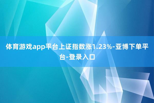 体育游戏app平台上证指数涨1.23%-亚博下单平台-登录入口