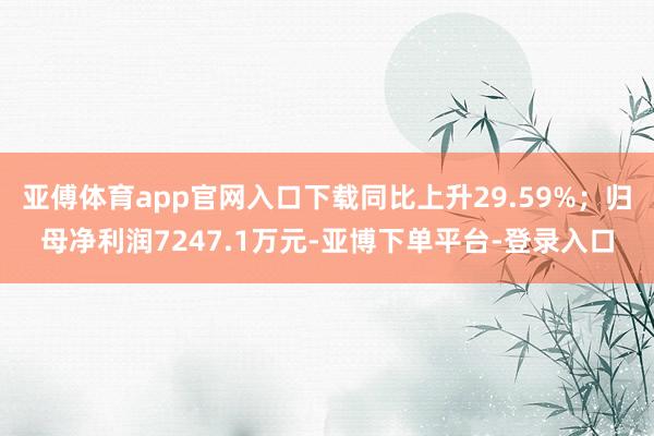 亚傅体育app官网入口下载同比上升29.59%;归母净利润7247.1万元-亚博下单平台-登录入口