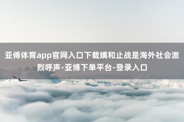 亚傅体育app官网入口下载媾和止战是海外社会激烈呼声-亚博下单平台-登录入口