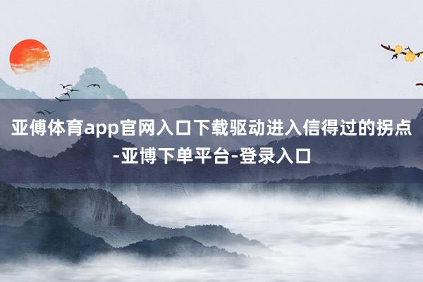 亚傅体育app官网入口下载驱动进入信得过的拐点-亚博下单平台-登录入口