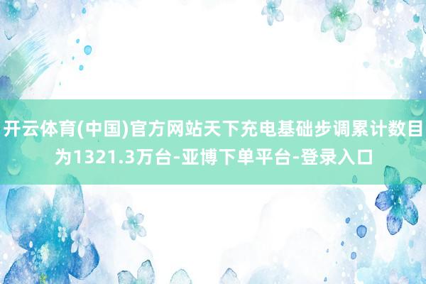 开云体育(中国)官方网站天下充电基础步调累计数目为1321.3万台-亚博下单平台-登录入口