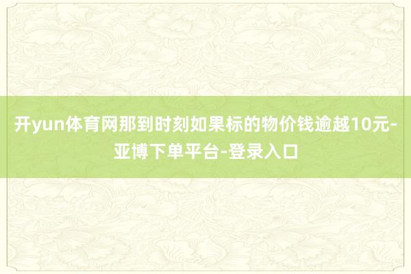 开yun体育网那到时刻如果标的物价钱逾越10元-亚博下单平台-登录入口