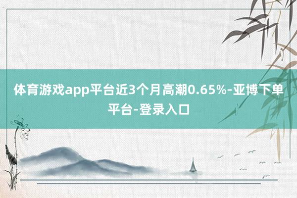 体育游戏app平台近3个月高潮0.65%-亚博下单平台-登录入口