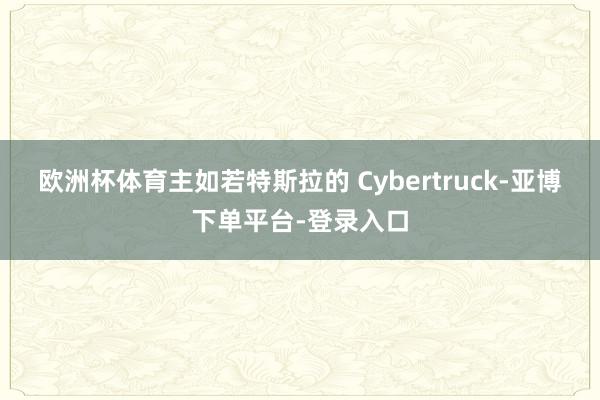 欧洲杯体育主如若特斯拉的 Cybertruck-亚博下单平台-登录入口