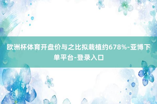 欧洲杯体育开盘价与之比拟栽植约678%-亚博下单平台-登录入口