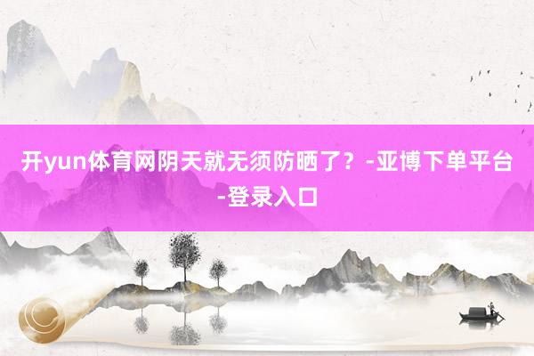 开yun体育网阴天就无须防晒了？-亚博下单平台-登录入口