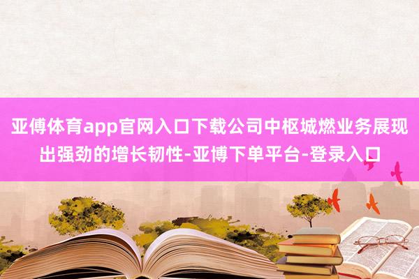 亚傅体育app官网入口下载公司中枢城燃业务展现出强劲的增长韧性-亚博下单平台-登录入口